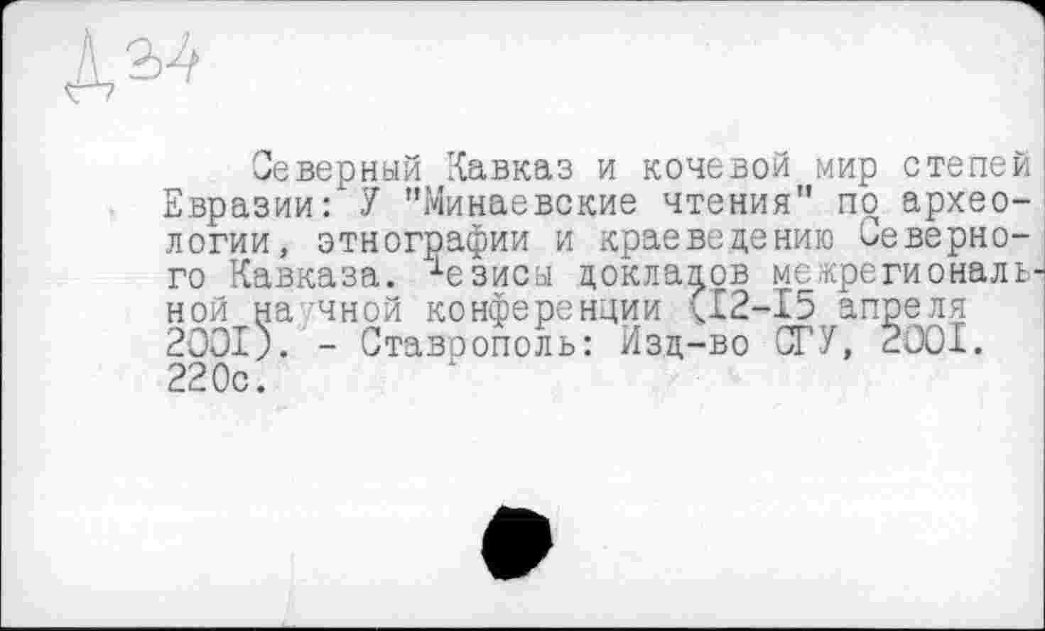 ﻿ДаЛ
Северный Кавказ и кочевой мир степей Евразии: У "Минаевские чтения" по археологии, этнографии и краеведению Неверного Кавказа, •‘■езисы докладов межрегиональ ной на чной конференции <12-15 апреля 2001;. - Ставоополь: Изд-во СГУ, 2001. 220с.